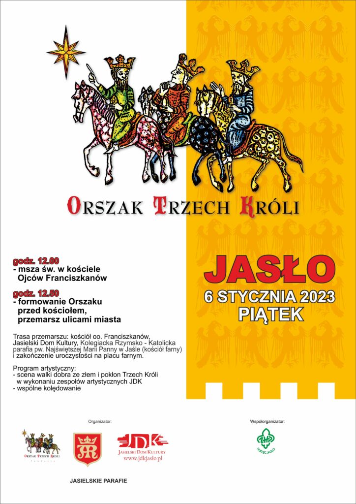 Obraz zawiera: Trzech monarchów na koniach z koronami na głowach. Pierwszy z lewej wskazuje gwiazdę święcąca przed nimi odwracając głowę do swoich towarzyszy. Dwaj pozostali spoglądają na gwiazdę. Drugi jeździec zadumany podpiera prawa dłonią brodę. Trzeci prawa dłonią wskazuje kierunek jazdy. Pod nimi znajduje się tekst: Orszak Trzech Króli. Jasło, 6 stycznia 2023, piątek. Godzina 12 - msza św. w kościele Ojców Franciszkanów. Godzina 12.50 - formowanie Orszaku przed kościołem, przemarsz ulicami miasta. Trasa przemarszu: kościół oo. Franciszkanów, Jasielski Dom Kultury, Kolegiata Rzymsko - Katolicka parafia pw. Najświętszej Marii Panny w Jaśle (kościół farny) i zakończenie uroczystości na placu farnym. Program artystyczny: scena walki dobra ze złem i pokłon Trzech Króli w wykonaniu zespołów artystycznych JDK, wspólne kolędowanie. Organizatorzy: Fundacja Orszak Trzech Króli, Miasto Jasło, Jasielski Dom Kultury; współorganizator: Hufiec ZHP Jasło.