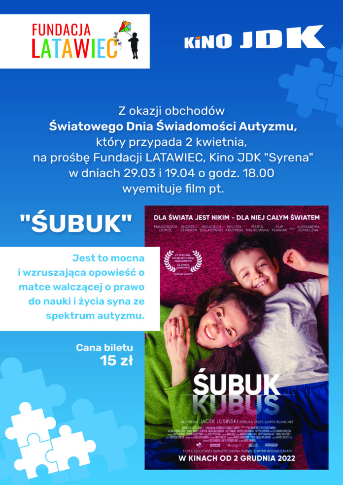 ŚUBUK Obraz zawiera: Na niebieskim tle białe i jasnoniebieskie puzzle. W dole plakatu znajduje się pomniejszony plakat zapowiadający film "Śubuk", na którym leży obok siebie dwóch uśmiechniętych chłopców w wieku około 5 lat. W lewym górnym rogu znajduje się logo Fundacji Latawiec, w którym wpisana jest nazwa fundacji oraz sylwetka chłopca z puszczającego kolorowy latawiec. Vis a vis loga fundacji znajduje sie logo Kino JDK. Na plakacie znalazł się również tekst. Z okazji obchodów Światowego Dnia Świadomości Autyzmu, który przypada 2 kwietnia, na prośbę Fundacji Latawiec, Kino JDK "Syrena" w dniach 29 marca i 19 kwietnia, o godzinie 18.00 wyemituje film pt. "Śubuk". Jest to mocna i wzruszająca opowieść o matce walczącej o prawo do nauki i życia syna ze spektrum autyzmu.