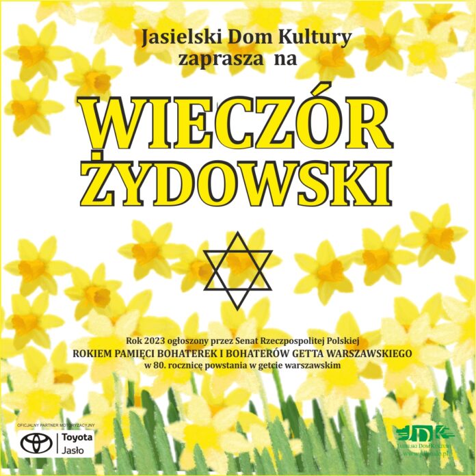 Obraz zawiera: Żonkile na białym tle wpisaną w nie Gwiazdę Dawida, na dole plakatu z lewej strony logo Oficjalnego Partnera Motoryzacyjnego Toyoty Jasło a z prawej strony logo Jasielskiego Domu Kultury. Plakat zawiera również tekst: Jasielski Dom Kultury zaprasza na Wieczór Żydowski. Rok 2023 ogłoszony przez Senat Rzeczypospolitej Polskiej Rokiem Pamięci Bohaterek i Bohaterów Getta Warszawskiego w 80. rocznicę powstania w getcie warszawskim.