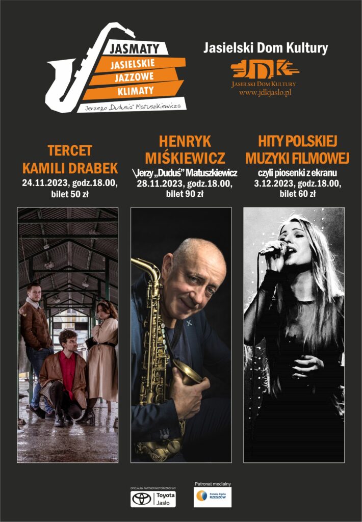Obraz zawiera: W lewym górnym rogu logotyp Jasmatów, Jasielskich Jazzowych Klimatów Jerzego "Dudusia" Matuszkiewicza. W prawym górnym rogu logo Jasielskiego Domu Kultury. Poniżej zdjęcia plakatowe trzech występujących zespołów, na dole, na środku strony logotyp Toyoty Jasło oraz logo Patrona Medialnego wydarzenia Polskiego Radia Rzeszów. Plakat zawiera tez tekst: Tercet Kamili Drabek, 24 listopada 2023 r. godzina 18.00, bilet 50 złotych. Henryk Miśkiewicz / Jerzy "Duduś" Matuszkiewicz, 28 listopada 2023 r. godzina 18.00, bilet 90 złotych. Hity Polskiej Muzyki Filmowej czyli piosenki z ekranu. 3 grudnia 2023 r, godzina 18.00, bilet 60 złotych.